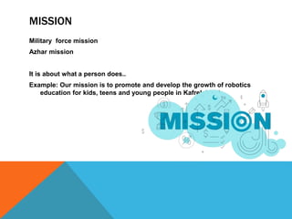 MISSION
Military force mission
Azhar mission
It is about what a person does..
Example: Our mission is to promote and develop the growth of robotics
education for kids, teens and young people in Kafrelsheikh.
 