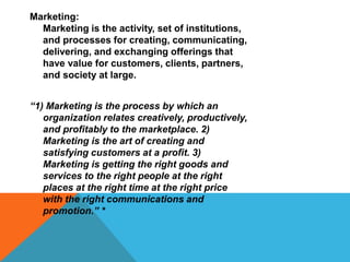 Marketing:
Marketing is the activity, set of institutions,
and processes for creating, communicating,
delivering, and exchanging offerings that
have value for customers, clients, partners,
and society at large.
“1) Marketing is the process by which an
organization relates creatively, productively,
and profitably to the marketplace. 2)
Marketing is the art of creating and
satisfying customers at a profit. 3)
Marketing is getting the right goods and
services to the right people at the right
places at the right time at the right price
with the right communications and
promotion.” *
 