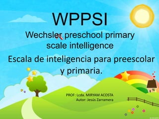 WPPSI
Wechsler preschool primary
scale intelligence
Escala de inteligencia para preescolar
y primaria.
PROF: Lcda. MIRYAM ACOSTA
Autor: Jesús Zarramera
 