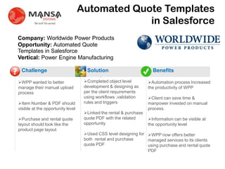 Automated Quote Templates
                                                    in Salesforce
    Company: Worldwide Power Products
    Opportunity: Automated Quote
    Templates in Salesforce
    Vertical: Power Engine Manufacturing

?    Challenge                           Solution                         Benefits
                                                .
    WPP wanted to better               Completed object level         Automation process Increased
    manage their manual upload          development & designing as      the productivity of WPP
    process                             per the client requirements
                                        using workflows ,validation     Client can save time &
    Item Number & PDF should           rules and triggers              manpower invested on manual
    visible at the opportunity level                                    process.
                                        Linked the rental & purchase
    Purchase and rental quote          quote PDF with the related      Information can be visible at
    layout should look like the         opportunity                     the opportunity level
    product page layout
                                        Used CSS level designing for WPP now offers better
                                        both rental and purchase      managed services to its clients
                                        quote PDF                     using purchase and rental quote
                                                                      PDF
 