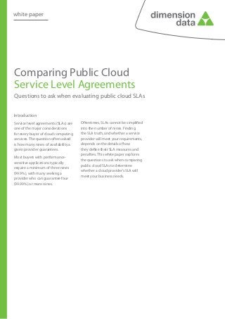 white paper




Comparing Public Cloud
Service Level Agreements
Questions to ask when evaluating public cloud SLAs


Introduction
Service level agreements (SLAs) are   Oftentimes, SLAs cannot be simplified
one of the major considerations       into the number of nines. Finding
for every buyer of cloud computing    the SLA truth, and whether a service
services. The question often asked    provider will meet your requirements,
is how many nines of availability a   depends on the details of how
given provider guarantees.            they define their SLA measures and
                                      penalties. This white paper explores
Most buyers with performance-
                                      the questions to ask when comparing
sensitive applications typically
                                      public cloud SLAs to determine
require a minimum of three nines
                                      whether a cloud provider’s SLA will
(99.9%), with many seeking a
                                      meet your business needs.
provider who can guarantee four
(99.99%) or more nines.
 