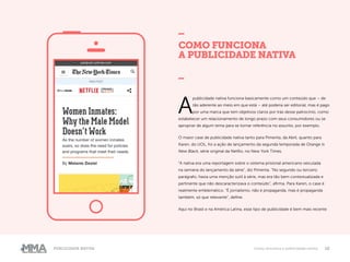 10Publicidade Nativa Como funciona a publicidade nativa
COMO FUNCIONA
A PUBLICIDADE NATIVA
_
A
publicidade nativa funciona basicamente como um conteúdo que – de
tão aderente ao meio em que está – até poderia ser editorial, mas é pago
por uma marca que tem objetivos claros por trás desse patrocínio, como
estabelecer um relacionamento de longo prazo com seus consumidores ou se
apropriar de algum tema para se tornar referência no assunto, por exemplo.
O maior case de publicidade nativa tanto para Pimenta, da Abril, quanto para
Karen, do UOL, foi a ação de lançamento da segunda temporada de Orange Is
New Black, série original da Netflix, no New York Times.
“A nativa era uma reportagem sobre o sistema prisional americano veiculada
na semana do lançamento da série”, diz Pimenta. “No segundo ou terceiro
parágrafo, havia uma menção sutil à série, mas era tão bem contextualizada e
pertinente que não descaracterizava o conteúdo”, afirma. Para Karen, o case é
realmente emblemático. “É jornalismo, não é propaganda, mas é propaganda
também, só que relevante”, define.
Aqui no Brasil e na América Latina, esse tipo de publicidade é bem mais recente
 