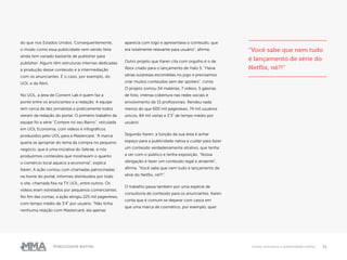 11Publicidade Nativa Como funciona a publicidade nativa
do que nos Estados Unidos. Consequentemente,
o modo como essa publicidade vem sendo feita
ainda tem variado bastante de publisher para
publisher. Alguns têm estruturas internas dedicadas
à produção desse conteúdo e à intermediação
com os anunciantes. É o caso, por exemplo, do
UOL e da Abril.
No UOL, a área de Content Lab é quem faz a
ponte entre os anunciantes e a redação. A equipe
tem cerca de dez jornalistas e praticamente todos
vieram da redação do portal. O primeiro trabalho da
equipe foi a série “Compre no seu Bairro”, veiculada
em UOL Economia, com vídeos e infográficos
produzidos pelo UOL para a Mastercard. “A marca
queria se apropriar do tema da compra no pequeno
negócio, que é uma iniciativa do Sebrae, e nós
produzimos conteúdos que mostravam o quanto
o comércio local aquece a economia”, explica
Karen. A ação contou com chamadas patrocinadas
na home do portal, informes distribuídos por todo
o site, chamada fixa na TV UOL, entre outros. Os
vídeos eram estrelados por pequenos comerciantes.
No fim das contas, a ação atingiu 225 mil pageviews,
com tempo médio de 3’4” por usuário. “Não tinha
nenhuma relação com Mastercard, ela apenas
aparecia com logo e apresentava o conteúdo, que
era totalmente relevante para usuário”, afirma.
Outro projeto que Karen cita com orgulho é o de
Xbox criado para o lançamento de Halo 5. “Havia
várias surpresas escondidas no jogo e precisamos
criar muitos conteúdos sem dar spoilers”, conta.
O projeto somou 54 matérias, 7 vídeos, 5 galerias
de foto, intensa cobertura nas redes sociais e
envolvimento de 15 profissionais. Rendeu nada
menos do que 600 mil pageviews, 74 mil usuários
únicos, 84 mil visitas e 2’3” de tempo médio por
usuário.
Segundo Karen, a função da sua área é achar
espaço para a publicidade nativa e cuidar para fazer
um conteúdo verdadeiramente atrativo, que tenha
a ver com o público e tenha exposição. “Nossa
obrigação é fazer um conteúdo legal e atraente”,
afirma. “Você sabe que nem tudo é lançamento de
série do Netflix, né?!”.
O trabalho passa também por uma espécie de
consultoria de conteúdo para os anunciantes. Karen
conta que é comum se deparar com casos em
que uma marca de cosmético, por exemplo, quer
“Você sabe que nem tudo
é lançamento de série do
Netflix, né?!”
 