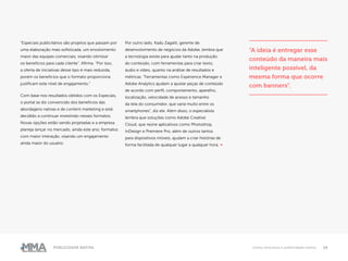 14Publicidade Nativa Como funciona a publicidade nativa
“Especiais publicitários são projetos que passam por
uma elaboração mais sofisticada, um envolvimento
maior das equipes comerciais, visando otimizar
os benefícios para cada cliente”. Afirma. “Por isso,
a oferta de iniciativas desse tipo é mais reduzida,
porém os benefícios que o formato proporciona
justificam este nível de engajamento.”
Com base nos resultados obtidos com os Especiais,
o portal se diz convencido dos benefícios das
abordagens nativas e de content marketing e está
decidido a continuar investindo nesses formatos.
Novas opções estão sendo projetadas e a empresa
planeja lançar no mercado, ainda este ano, formatos
com maior interação, visando um engajamento
ainda maior do usuário.
Por outro lado, Kadu Zagatti, gerente de
desenvolvimento de negócios da Adobe, lembra que
a tecnologia existe para ajudar tanto na produção
do conteúdo, com ferramentas para criar texto,
áudio e vídeo, quanto na análise de resultados e
métricas. “Ferramentas como Experience Manager e
Adobe Analytics ajudam a ajustar peças de conteúdo
de acordo com perfil, comportamento, aparelho,
localização, velocidade de acesso e tamanho
da tela do consumidor, que varia muito entre os
smartphones”, diz ele. Além disso, o especialista
lembra que soluções como Adobe Creative
Cloud, que reúne aplicativos como Photoshop,
InDesign e Premiere Pro, além de outros tantos
para dispositivos móveis, ajudam a criar histórias de
forma facilitada de qualquer lugar a qualquer hora. ●
“A ideia é entregar esse
conteúdo da maneira mais
inteligente possível, da
mesma forma que ocorre
com banners”.
 