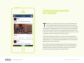 15Publicidade Nativa publicidade nativa no mobile
PUBLICIDADE NATIVA
NO MOBILE
_
T
udo indica que o mobile seja o universo em que a publicidade nativa
tem mais oportunidade de ser eficiente. Pelo menos essa é a aposta
dos especialistas. E suas justificativas são bem claras. “A nativa funciona
principalmente no mobile porque ali os outros formatos não têm visibilidade”,
afirma Pimenta, da Abril. Além disso, ele lembra que as pessoas cada vez mais
consomem conteúdo no celular e a publicidade nativa, de uma forma ou outra,
é conteúdo, seja em forma de vídeo, texto, foto ou áudio.
Também para Lindgren, da Globo.com, o native é um formato aderente ao
mundo mobile. “Os formatos nativos trazem inovação, com adição de valor, à
publicidade móvel, ao se integrar mais profundamente com as características
específicas dessa nova mídia”, afirma.
De forma geral, as regras da publicidade nativa são as mesmas tanto para o
desktop quanto para as telas de smartphones. As iniciativas realizadas pelos
publishers do Brasil e América Latina também costumam ser as mesmas,
incluindo os dois tipos de dispositivos no plano de mídia.
 