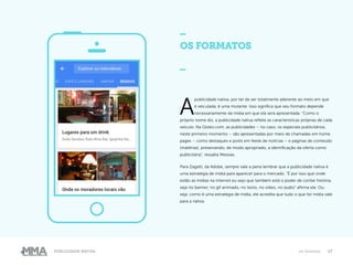 17Publicidade Nativa Os formatos
OS FORMATOS
_
A
publicidade nativa, por ter de ser totalmente aderente ao meio em que
é veiculada, é uma mutante. Isso significa que seu formato depende
necessariamente da mídia em que ela será apresentada. “Como o
próprio nome diz, a publicidade nativa reflete as características próprias de cada
veículo. Na Globo.com, as publicidades – no caso, os especiais publicitários,
neste primeiro momento – são apresentadas por meio de chamadas em home
pages – como destaques e posts em feeds de notícias – e páginas de conteúdo
(matérias), preservando, de modo apropriado, a identificação da oferta como
publicitária”, ressalta Messias.
Para Zagatti, da Adobe, sempre vale a pena lembrar que a publicidade nativa é
uma estratégia de mídia para aparecer para o mercado. “É por isso que onde
estão as mídias na internet eu vejo que também está o poder de contar história,
seja no banner, no gif animado, no texto, no vídeo, no áudio” afirma ele. Ou
seja, como é uma estratégia de mídia, ele acredita que tudo o que for mídia vale
para a nativa.
 