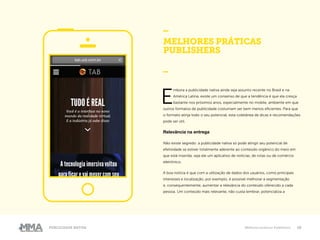 19Publicidade Nativa Melhores práticas Publishers
MELHORES PRÁTICAS
PUBLISHERS
_
E
mbora a publicidade nativa ainda seja assunto recente no Brasil e na
América Latina, existe um consenso de que a tendência é que ela cresça
bastante nos próximos anos, especialmente no mobile, ambiente em que
outros formatos de publicidade costumam ser bem menos eficientes. Para que
o formato atinja todo o seu potencial, esta coletânea de dicas e recomendações
pode ser útil.
Relevância na entrega
Não existe segredo: a publicidade nativa só pode atingir seu potencial de
efetividade se estiver totalmente aderente ao conteúdo orgânico do meio em
que está inserida, seja ele um aplicativo de notícias, de rotas ou de comércio
eletrônico.
A boa notícia é que com a utilização de dados dos usuários, como principais
interesses e localização, por exemplo, é possível melhorar a segmentação
e, consequentemente, aumentar a relevância do conteúdo oferecido a cada
pessoa. Um conteúdo mais relevante, não custa lembrar, potencializa a
 