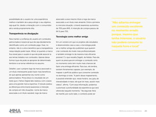 20Publicidade Nativa Melhores práticas Publishers
possibilidade de o usuário ter uma experiência
melhor e também de a peça atingir o seu objetivo,
seja qual for, desde a interação com o consumidor
até a venda propriamente dita.
Transparência na divulgação
Para manter a confiança do usuário em conteúdos
patrocinados é essencial que ele seja devidamente
identificado como um conteúdo pago. Esse, no
entanto, não é o único benefício que a transparência
nessa relação pode trazer. Afinal, só quando a marca
fica visível para o usuário é que ele pode associá-la
aos temas tratados nos conteúdos. Apenas dessa
forma é que ela pode se apropriar de determinado
território e se tornar referência no assunto.
Detalhe: usar o próprio logo da marca associado a
um título interessante pode trazer mais benefícios
do que apenas apresentar seu nome como
patrocinadora. Prova disso é o resultado de um
teste que o Yahoo Digital labs realizou com a Ipsos
para uma grande marca esportiva. O estudo avaliou
as diferenças entre brand awareness e intenção
de compra em três situações: nome da marca
associada a um título razoável, logo da marca
associado a esse mesmo título e logo da marca
associado a um título mais atraente. Entre a primeira
e a terceira situação, o brand awareness aumentou
de 70% para 84%. A intenção de compra passou de
64 % para 75%.
Tecnologia como melhor amiga
Em um cenário em que os projetos são estudados
e desenvolvidos caso a caso, a tecnologia pode
ser a melhor amiga dos publishers que querem
criar conteúdo de modo mais profissionalizado
e também entregá-lo da maneira mais eficiente
possível. É o que ressalta Zagatti, da Adobe. Para ele,
quem se preocupa em entregar o conteúdo certo
no momento certo tem muito mais chances de
fazer uma entrega eficiente. Para isso, ele lembra,
existem ferramentas capazes, por exemplo, de
mapear o perfil do público que consome conteúdo
no domingo à noite. “A partir desse mapeamento,
é possível entender que, nesse horário, seu grau de
interatividade é maior, ele quer ler mais, assistir mais
vídeos”, afirma. “Com essa informação, podemos
customizar a profundidade da experiência que será
oferecida naquele momento.” Na segunda-feira
de manhã, por outro lado, o contexto pode ser
“Não adianta entregar
um conteúdo excelente
no momento errado
porque, mesmo que
tenha interesse, o usuário
não poderá consumi-lo
naquela hora e local”
 