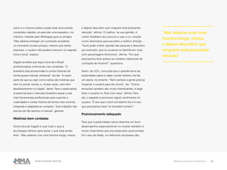 21Publicidade Nativa Melhores práticas Publishers
outro e o mesmo público pode estar procurando
conteúdos rápidos, só para dar uma espiada e, no
máximo, mandar pelo Whatsapp para os amigos.
“Não adianta entregar um conteúdo excelente
no momento errado porque, mesmo que tenha
interesse, o usuário não poderá consumi-lo naquela
hora e local”, explica.
Zagatti acredita que seja a hora de o Brasil
profissionalizar a forma de criar conteúdo. “O
brasileiro está acostumado a contar histórias de
forma quase manual, artesanal”, diz ele. “A maior
parte do que eu vejo como nativa são matérias que
vêm no jornal, revista, e, muitas vezes, nem tem
desdobramento no digital”, alerta. Para o especialista,
é essencial que o mercado brasileiro passe a usar
mais ferramentas profissionais para suportar a
criatividade e contar história de forma mais concisa,
integrada e adaptada ao contexto. “Esse trabalho não
precisa ser tão penoso e manual”, garante.
Histórias bem contadas
Outra dica de Zagatti é usar tudo o que a
tecnologia oferece para testar o que está sendo
feito. “Não adianta criar uma história longa, inteira,
e depois descobrir que ninguém está prestando
atenção”, afirma. O melhor, na sua opinião, é
colher feedback aos poucos e usar a co-criação
como alternativa para escolher a melhor direção.
“Você pode colher opinião das pessoas e descobrir,
por exemplo, que os usuários se identificam mais
com personagens femininos”, afirma. “Por que
precisamos ficar presos ao modelo tradicional de
contação de história?”, questiona.
Karen, do UOL, concorda que o grande lance da
publicidade nativa é saber contar história. Ela faz
um alerta, no entanto. “Nem sempre a gente precisa
impactar o usuário para ele chorar”, diz. “Outras
emoções também são muito interessantes, é legal
fazer o usuário rir, ficar com raiva”, afirma. Para
ela, o segredo é promover algum sentimento no
usuário. “É isso que o bom jornalismo faz e é isso
que precisamos fazer no branded content.”
Posicionamento adequado
Para que a publicidade nativa obtenha um bom
desempenho especialmente no mobile também é
muito importante que ela esteja bem posicionada.
Em caso de feeds, os melhores resultados são
“Não adianta criar uma
história longa, inteira,
e depois descobrir que
ninguém está prestando
atenção”
 