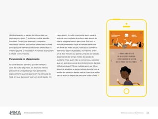 22Publicidade Nativa Melhores práticas Publishers
obtidos quando as peças são oferecidas nas
páginas principais. O publisher mobile alemão
Knuddels GmbH, por exemplo, comparou
resultados obtidos por nativas oferecidas no feed
principal com banners tradicionais oferecidos na
mesma página. O resultado? As nativas alcançaram
CTRs 15 vezes maiores.
Persistência no oferecimento
Ao contrário dos banners, que têm refresh a
cada 30 ou 60 segundos, os anúncios nativos
precisam de uma presença mais persistente,
especialmente quando aparecem na estrutura do
feed, em que é possível fazer um skroll rápido. Em
casos assim, é muito importante que o usuário
tenha a oportunidade de voltar a eles depois de
rolar a tela para baixo e para cima. Por isso, o
mais recomendado é que as nativas oferecidas
em feeds de redes sociais, notícias ou comércio
eletrônico sejam atualizadas, no máximo, entre
um e dois minutos ou apenas uma vez por sessão,
dependendo do tempo médio de sessão do
publisher. Para quem não se convenceu, vale dizer
que um aplicativo social de entretenimento da rede
InMobi viu suas CTRs se multiplicarem por 15 ao
deixar de atualizar as peças nativas durante toda a
sessão do usuário e dando a ele a chance de voltar
para o anúncio depois de percorrer todo o feed. ●
 