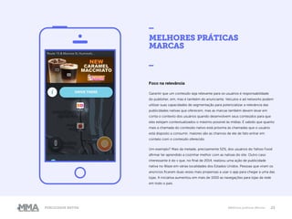 23Publicidade Nativa Melhores práticas Marcas
MELHORES PRÁTICAS
MARCAS
_
Foco na relevância
Garantir que um conteúdo seja relevante para os usuários é responsabilidade
do publisher, sim, mas é também do anunciante. Veículos e ad networks podem
utilizar suas capacidades de segmentação para potencializar a relevância das
publicidades nativas que oferecem, mas as marcas também devem levar em
conta o contexto dos usuários quando desenvolvem seus conteúdos para que
eles estejam contextualizados o máximo possível às mídias. É sabido que quanto
mais a chamada do conteúdo nativo está próxima às chamadas que o usuário
está disposto a consumir, maiores são as chances de ele de fato entrar em
contato com o conteúdo oferecido.
Um exemplo? Mais da metade, precisamente 52%, dos usuários do Yahoo Food
afirmar ter aprendido a cozinhar melhor com as nativas do site. Outro caso
interessante é do v que, no final de 2014, realizou uma ação de publicidade
nativa no Waze em várias localidades dos Estados Unidos. Pessoas que viram os
anúncios ficaram duas vezes mais propensas a usar o app para chegar a uma das
lojas. A iniciativa aumentou em mais de 1000 as navegações para lojas da rede
em todo o país.
 