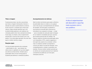 24Publicidade Nativa Melhores práticas Marcas
Título e imagem
É praticamente óbvio, mas não custa lembrar
que títulos e imagens interessantes chamam a
atenção do usuário e potencializam as chances
de ele consumir o conteúdo que a marca quer
oferecer. Alguns estudos apontam que o uso
de determinadas palavras ou de metáforas nas
chamadas podem atrair mais a atenção dos leitores.
Via de regra, no entanto, a dica é experimentar
até descobrir o que faz mais sucesso com o seu
público. Com esses dados apurados, fica mais claro
qual é o melhor caminho a seguir.
Reações ágeis
Um dos principais elementos dos conteúdos
– patrocinados ou não – que viralizam nas
redes sociais é a agilidade com que eles reagem
aos últimos acontecimentos. Também para a
publicidade nativa um bom timing pode ser
excelente para alavancar o interesse do público.
Acompanhamento de métricas
Não há melhor termômetro para avaliar a eficiência
da publicidade nativa no mobile ou em qualquer
outro meio do que o acompanhamento de métricas
de resultado. De forma geral, os publishers e
anunciantes do mercado latino-americano já
entenderam isso e passaram a entregar – e exigir
– que os resultados de cada ação sejam entregues
em um relatório consolidado para que o alcance
das iniciativas possa de fato ser avaliado. “Na
Televisa, medimos a eficiência da publicidade nativa
com impressões e CTR’s, usuários, pageviews e
time spent dos usuários nos conteúdos”, afirma
Clara. Os relatórios também acompanham o
consumo de vídeos e as taxas de interação, como
compartilhamentos, curtidas e comentários, por
exemplo. Pimenta, da Abril, também percebe que
os clientes sem exceção pressionam por relatórios
consistentes de audiências com time spent,
interações sociais etc.
A dica é experimentar
até descobrir o que faz
mais sucesso com o
seu público.
 