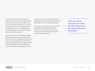 26Publicidade Nativa Melhores práticas Marcas
os banners tradicionais receberam pouco ou
nenhum foco visual no texto. Ocorre que eles são
processados ​​no campo de visão periférico, como
é comum para estes tipos de anúncios, e esse tipo
de processamento é muito mais rápido do que o
processamento de texto, o que pode dificultar a
leitura das chamadas. Por outro lado, as nativas in-
feed foram lidas adequadamente.
Outro estudo, da Celtra, especializada em mobile
display e criação, mostrou que formatos nativos
têm de longe o melhor desempenho entre todos os
anúncios rich media. Segundo o levantamento, as
peças nativas alcançaram taxa de expansão de 1,84%
e taxa de engajamento de 18%, resultados duas
vezes maiores do que os alcançados por anúncios
tradicionais. Além disso, o estudo mostrou que os
usuários gastaram 40% mais tempo interagindo com
peças nativas do que com a publicidade padrão.
Para completar, outro estudo, o “Boost Contextual
Reach With Content Marketing For Mobile”,
da Forrester, apontou que as CTRs das nativas
oferecidas no mobile são 40% superiores às das
nativas oferecidas no desktop. ●
CTRs das nativas
oferecidas no mobile
são 40% superiores às
das nativas oferecidas
no desktop.
 