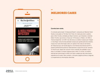 27Publicidade Nativa Melhores cases
MELHORES CASES
_
Convite bem-vindo.
O conteúdo patrocinado “A Hollywood Myster”, produzido por Bleecker Street
Studios e veiculado no The New York Times, foi criado para atrair o público
para o filme Trumbo, estrelado por Bryan Cranston, que interpreta o roteirista
Dalton Trumbo, que venceu o Oscar por “A Princesa e o Plebeu”, em 1954, e
“Arenas Sangrentas”, em 1957, mas não levou os créditos na época por integrar
a “Lista Negra” anticomunista adotada na época por grande parte dos estúdios.
A peça traz muita informação sobre um capítulo meio obscuro da história
de Hollywood que, sem dúvida alguma, é de interesse dos leitores do NYT e
poderia perfeitamente pertencer editorialmente à seção Arts do site. Somente
no final do post, depois de consumir muito conteúdo de qualidade, é que o
leitor é convidado a comprar ingressos para o filme. O convite, no entanto,
está tão bem posicionado e é feito com tanto cuidado que não interrompe a
experiência do usuário. Pelo contrário, o link para a página do filme é chega até
a complementar as informações oferecidas.
 