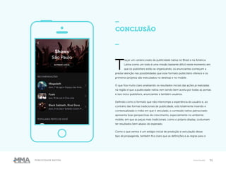 32Publicidade Nativa Conclusão
CONCLUSÃO
_
T
raçar um cenário exato da publicidade nativa no Brasil e na América
Latina como um todo é uma missão bastante difícil neste momento em
que os publishers estão se organizando, os anunciantes começam a
prestar atenção nas possibilidades que esse formato publicitário oferece e os
primeiros projetos são executados no desktop e no mobile.
O que fica muito claro analisando os resultados iniciais das ações já realizadas
na região é que a publicidade nativa vem sendo bem aceita por todas as pontas
e isso inclui publishers, anunciantes e também usuários.
Definido como o formato que não interrompe a experiência do usuário e, ao
contrário das formas tradicionais de publicidade, está totalmente inserido e
contextualizado à mídia em que é veiculado, o conteúdo nativo patrocinado
apresenta boas perspectivas de crescimento, especialmente no ambiente
mobile, em que as peças mais tradicionais, como o próprio display, costumam
ter resultados bem abaixo do esperado.
Como o que vemos é um estágio inicial de produção e veiculação desse
tipo de propaganda, também fica claro que as definições e as regras para o
 