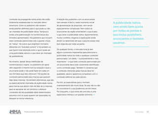33Publicidade Nativa Conclusão
conteúdo da propaganda nativa ainda não estão
totalmente estabelecidas no mercado latino-
americano. Entre os publishers não existem
ainda padrões definidos para o que pode ou não
ser chamado de publicidade nativa. Tampouco
existe uma padronização na nomenclatura dos
formatos apresentados. Há publishers que incluem
todo conteúdo patrocinado sob o guarda-chuva
de “nativa”. Há outros que englobam formatos
diferentes em “branded content” e há também os
que fazem total distinção entre o que é pode ser
uma publicidade nativa e o que deve ser chamado
de publieditorial.
No entanto, apesar dessa indefinição de
nomenclaturas e regras, os publishers em geral
vêm seguindo o mesmo tom ao estipular o que o
anunciante pode e não pode fazer em cada um
dos formatos que eles oferecem. Há opções de
conteúdo patrocinado para marcas que queiram
falar delas mesmas. Há também alternativas, que são
as essencialmente chamadas de publicidade nativa,
para marcas que abrem mão de falar de si mesmas
para se apropriar de um território e oferecer
conteúdos de alta qualidade sobre determinados
assuntos com os quais querem ser associadas ou
desejam se tornar referência.
A relação dos publishers com os anunciantes
nem sempre é fácil e, neste momento inicial
de apresentação de propostas, vem sendo
especialmente complicada. Nem todos os
anunciantes da região entenderam o que é para
o que serve a publicidade nativa. Aparentemente,
muitos conflitos, enganos e explicações ainda
devem se desenrolar até que o assunto esteja mais
bem digerido por todas as partes.
De qualquer forma, o mercado local já tem
alguns consensos importantes para direcionar a
publicidade nativa (ou todo e qualquer conteúdo
patrocinado). Um deles – e possivelmente o mais
importante – é que todo conteúdo patrocinado por
um anunciante deve estar claramente identificado
como conteúdo pago. Também é consenso que
o conteúdo oferecido pelas marcas deve ter
qualidade, pauta e aparência compatíveis com o
conteúdo editorial de cada veículo.
Por fim, as expectativas para o formato
invariavelmente são muito boas. Se elas vão ou não
se concretizar é o que podermos ver em breve.
Por enquanto, o que existe de concreto é uma
expectativa intensa e um grande otimismo. ●
A publicidade nativa
vem sendo bem aceita
por todas as pontas e
isso inclui publishers,
anunciantes e também
usuários.
 
