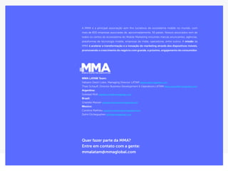 34Publicidade Nativa ﻿
Quer fazer parte da MMA?
Entre em contato com a gente:
mmalatam@mmaglobal.com
A MMA é a principal associação sem fins lucrativos do ecosistema mobile no mundo, com
mais de 800 empresas associadas de, aproximadamente, 50 países. Nossos associados vem de
todos os cantos do ecossistema do Mobile Marketing incluindo marcas anunciantes, agências,
plataformas de tecnologia mobile, empresas de mídia, operadoras, entre outros. A missão da
MMA é acelerar a transformação e a inovação do marketing através dos dispositivos móveis,
promovendo o crescimento do negócio com grande, e próximo, engajamento do consumidor.​
MMA LATAM Team:
Fabiano Destri Lobo, Managing Director LATAM fabiano@mmaglobal.com
Thais Schauff, Director Business Development & Operations LATAM thais.schauff@mmaglobal.com
Argentina:
Soledad Moll soledad.moll@mmaglobal.com
Brazil:
Graziela Mazzer graziela.mazzer@mmaglobal.com
Mexico:
Carolina Mathieu carolina.mathieu@mmaglobal.com
Zelmi Etchegoyhen zelmi@mmaglobal.com
 