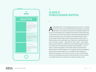 4Publicidade Nativa native
A
publicidade nativa é uma mídia paga que assume a forma e o conteúdo
do meio em que é veiculada. Diferentemente de qualquer outro tipo de
publicidade, a nativa deve estar perfeitamente integrada às plataformas
em que for oferecida para que a experiência do usuário não seja interrompida.
“A nativa elimina o elemento que sempre foi indissociável da publicidade tanto
online quanto offline, que é a interrupção”, afirma Edward Pimenta, diretor
do Estúdio ABC (Abril Branded Content) e Apoio Editorial da Editora Abril. “A
diferença básica entre a publicidade online tradicional e a publicidade nativa
é que, na primeira, as peças – sejam banners, vídeos, áudios – são enviadas
para os veículos seguindo, normalmente, formatos padronizados de mercado,
e colocadas em locais tipicamente reservados para publicidades – como o
topo ou as laterais das páginas”, afirma David Lindgren, gerente sênior de
desenvolvimento mobile da Globo.com. “Na segunda, as peças são adaptadas
para formatos nativos de cada meio, e colocadas de modo integrado às
experiências principais de uso do veículo”, diz ele. Ou seja, uma publicidade
nativa é uma informação consumida no fluxo da leitura de um site, um jornal,
um resultado de busca, uma rede social ou qualquer que seja a mídia.
O QUE É
PUBLICIDADE NATIVA
_NATIVE
LOREM IPSUM
Inum si aceptatem eatempe
rfereremquas endusda epudis
elendit aturem cum voluptis
sumque plat. Occatioriae
volIqui deligni.
01:00AM EST
STYLEWATCH
LOREM IPSUM
Inum si aceptatem eatempe
rfereremquas endusda epudis
elendit aturem cum voluptis
sumque plat.
SATURDAY, 06:00AM EST
PROMOTED BY
LOREM IPSUM
Inum si aceptatem eatempe
rfereremquas endusda epudis
elendit aturem cum voluptis
sumque plat.
12:45AM EST
STYLEWATCH
 