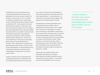 5Publicidade Nativa native
É exatamente por ter essa característica que
o formato da publicidade nativa precisa variar
dependendo do meio em que ela é inserida. “No
Facebook, a nativa é post, no UOL é conteúdo,
no Google é resultado de busca”, explica Karen
Cunsolo, responsável pela área de branded content
e audiência do UOL. E essa variação não envolve
apenas elementos gráficos. É nesse ponto, aliás,
que muitos equívocos podem ocorrer em relação a
esse tipo de publicidade. Afinal, embora publicidade
nativa lembre forma, ele também é sobre conteúdo.
“Publicidades nativas estão, frequentemente,
associadas a estratégias de content marketing”,
ressalta Lindgren, da Globo.com. “Elas são uma
forma aderente por meio da qual os anunciantes
podem distribuir mais eficientemente seu
conteúdo.” Para o especialista, é fundamental que
haja alinhamento entre a peça e o veículo em que
ela será disponibilizada. “O veículo também precisa
cuidar desse alinhamento, buscando otimizar
a atratividade do conteúdo para o seu leitor ou
usuário”, afirma.
Também é consenso entre os especialistas que
a publicidade nativa deve ser identificada como
um conteúdo patrocinado por uma marca, para
que o leitor ou usuário não se sinta enganado. A
maior parte dos publishers utiliza selos que variam
entre “apresentado por” ou “patrocinado por”, ou
“oferecido por” para deixar claro que alguém está
pagando pela veiculação daquele conteúdo.
As definições que envolvem publicidade nativa,
conteúdo patrocinado, branded content e
publieditorial é que ainda variam muito na região
latino-americana. Os especialistas, no entanto,
veem a situação com naturalidade. O argumento é
que o assunto é bem recente por aqui e o momento
ainda é de aprendizado, tentativas e descobertas.
“Faz todo o sentido que haja uma certa imaturidade
no mercado”, afirma Pimenta, da Abril. “Muitos
publishers, e nós estamos entre eles, estão se
esforçando para buscar uma definição consistente
para a publicidade nativa, mas ainda devemos
levar algum tempo para chegar ao resultado que
esperamos”, acredita.
A Editora Abril, por exemplo, define como
publicidade nativa apenas os conteúdos
patrocinados que não falam diretamente sobre o
corebusiness dos patrocinadores. “Uma empresa
que tenha sustentabilidade como um de seus
“A nativa elimina o
elemento que sempre
foi indissociável da
publicidade tanto online
quanto offline, que é a
interrupção”
 
