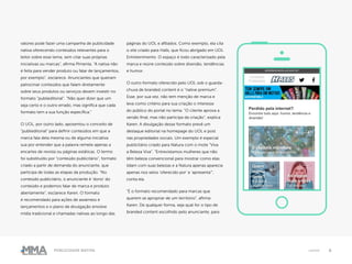 6Publicidade Nativa native
valores pode fazer uma campanha de publicidade
nativa oferecendo conteúdos relevantes para o
leitor sobre esse tema, sem citar suas próprias
iniciativas ou marcas”, afirma Pimenta. “A nativa não
é feita para vender produto ou falar de lançamentos,
por exemplo”, esclarece. Anunciantes que queiram
patrocinar conteúdos que falam diretamente
sobre seus produtos ou serviços devem investir no
formato “publieditorial”. “Não quer dizer que um
seja certo e o outro errado, mas significa que cada
formato tem a sua função específica.”
O UOL, por outro lado, aposentou o conceito de
“publieditorial” para definir conteúdos em que a
marca fala dela mesma ou de alguma iniciativa
sua por entender que a palavra remete apenas a
encartes de revista ou páginas estáticas. O termo
foi substituído por “conteúdo publicitário”, formato
criado a partir de demanda do anunciante, que
participa de todas as etapas da produção. “No
conteúdo publicitário, o anunciante é ‘dono’ do
conteúdo e podemos falar de marca e produto
abertamente”, esclarece Karen. O formato
é recomendado para ações de awarness e
lançamentos e o plano de divulgação envolve
mídia tradicional e chamadas nativas ao longo das
páginas do UOL e afiliados. Como exemplo, ela cita
o site criado para Halls, que ficou abrigado em UOL
Entretenimento. O espaço é todo caracterizado pela
marca e reúne conteúdo sobre diversão, tendências
e humor.
O outro formato oferecido pelo UOL sob o guarda-
chuva de branded content é o “native premium”.
Esse, por sua vez, não tem menção de marca e
leva como critério para sua criação o interesse
do público do portal no tema. “O cliente aprova a
versão final, mas não participa da criação”, explica
Karen. A divulgação desse formato prevê um
destaque editorial na homepage do UOL e post
nas propriedades sociais. Um exemplo é especial
publicitário criado para Natura com o mote “Viva
a Beleza Viva”. “Entrevistamos mulheres que não
têm beleza convencional para mostrar como elas
lidam com suas belezas e a Natura apenas aparecia
apenas nos selos ‘oferecido por’ e ‘apresenta’”,
conta ela.
“É o formato recomendado para marcas que
querem se apropriar de um território”, afirma
Karen. De qualquer forma, seja qual for o tipo de
branded content escolhido pelo anunciante, para
 