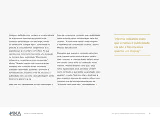 9Publicidade Nativa Por que a publicidade nativa é importante
Lindgren, da Globo.com, também vê uma tendência
de as empresas investirem em produção de
conteúdo para dialogar com seu target, saindo
do transacional “compre agora”, com ênfase no
produto, e colocando mais a experiência, e os
aspectos que a circundam, como foco. Na sua
opinião, esse movimento representa uma evolução
na forma de fazer publicidade. “O conteúdo
influencia o comportamento do consumidor”,
afirma. “Quando inserido nos contextos de seu
interesse, esse conteúdo é mais facilmente
acessado e assimilado, ajudando a promover a
tomada decisão”, esclarece. Para ele, inclusive, a
publicidade nativa se soma a esta abordagem, sendo
totalmente aderente a ela.
Mais uma vez, é exatamente por não interromper o
fluxo de consumo de conteúdo que a publicidade
nativa enfrenta menos resistência por parte dos
usuários. “A publicidade nativa é mais integrada
à experiência de consumo dos usuários”, aponta
Messias, da Globo.com.
Ele explica que, quando o conteúdo nativo tem
uma chamada muito próxima à que o usuário
quer consumir, as chances de ele, de fato, entrar
em contato com o texto ou o vídeo são muito
maiores. “Mesmo deixando claro que a peça
nativa é publicidade, ela é percebida também
como conteúdo, o que facilita sua aceitação pelos
usuários”, ressalta. Tudo isso, claro, desde que a
peça respeite o interesse do usuário e ofereça um
conteúdo que de fato seja relevante para ele.
“A filosofia é adicionar valor”, afirma Messias. ●
“Mesmo deixando claro
que a nativa é publicidade,
ela não é tão invasiva
quanto um display”
 
