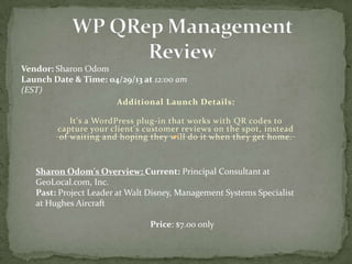 Additional Launch Details:
It's a WordPress plug-in that works with QR codes to
capture your client's customer reviews on the spot, instead
of waiting and hoping they will do it when they get home.
Vendor: Sharon Odom
Launch Date & Time: 04/29/13 at 12:00 am
(EST)
Price: $7.00 only
Sharon Odom's Overview: Current: Principal Consultant at
GeoLocal.com, Inc.
Past: Project Leader at Walt Disney, Management Systems Specialist
at Hughes Aircraft
 