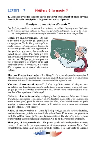 101
LEÇON Métiers à la mode ?7
1
,
, 1 , e suis
d’une amille pa sanne ’ai randi la
campa ne l’école il n’ avai u’une
seule classe ’ins i u rice aisai la
classe au pe i s elle leur apprenai
lire pendan ue nous les rands on
aisai au re c ose ’ai ardé un rès
on souvenir de ce e école e de mon
ins i u rice Mal ré a e n’ai pas en-
vie d’ensei ner e rouve u’il au
vraimen avoir la voca ion ’ai envie
d’ re a ronome e revenir dans mon
villa e
, 1 , n di u’il n’ a pas de plus eau mé ier
Mais moi ’aimerais a ner un peu plus d’ar en e principal c’es uand on
aime son mé ier ’ ési e encore e me déciderai après le ac
, 1 , ro c’es la alère un ravail din ue pour
un salaire pas ranc emen con or a le Moi e veu a ner plus c’es pour
a ue e erai des é udes d’in orma icien e veu aire l’anima ion du ciné-
ma les e e s spéciau ’adore a
, 1 , près le ac e comp e aire une licence
d’an lais puis passer les concours de l’ duca ion na ionale ’ai ou ours eu
envie d’ re pro pour le con ac avec les ados c’es enric issan e puis
aussi pour les vacances uand on es pro on es en vacances en m me emps
ue les en an s ’es super
, 1 , uand ’é ais pe i e e voulais re ins i u rice
mais main enan e ais une erminale scien i ue ce n’es pas pour re
pro n collè e ou au l cée c’es rop mono one n doi s’ennu er ou-
ours répé er la m me c ose des osses a ne m’in éresse pas vraimen
, 1 , n pense ue le mé ier de pro es de ou
repos 1 eures de cours par semaine e eaucoup de vacances Mais c’es
complè emen au Mon père es pro de ma s l se a ou e la ournée
 