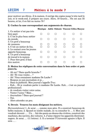 102
LEÇON Métiers à la mode ?7
pour mo iver ses élèves la maison il corri e des copies us u’ rès ard le
soir e le ee end il prépare ses cours lors 1 eures n es au
eures e lui il en ai au moins 0
1 e mé ier n’es pas rès
ien pa é      
’es le plus eau mé ier
du monde      
n pro a eaucoup
de vacances      
’es un mé ier de ou      
e con ac avec les eunes
appor e eaucoup      
n pro a eaucoup
de ravail la maison      
our re pro il au
re mo ivé      
-
oui ans uelle ranc e
vous voule
ous connaisse madame e au e
on our e suis ournalis e e e
ans la pu lici é Mon ournal s’appelle
u e voudrais parler madame e au e u c’es un ournal
pro essionnel
e voudrais visi er vo re usine
isi er l’usine Mais
ournalis e ans uel ournal
ui
lors a ende un peu
1 e serai comme mon père l a cons rui eaucoup de
elles maisons uand on om e malade on va consul er le Mon ami
voudrai devenir n ai des pon s au dessus des rivières cons rui des
mac ines des navires des voi ures ’aime réparer les appareils élec romé-
na ers e serai 11 le res l a erminé l’ niversi é a raire iv l
sera
 