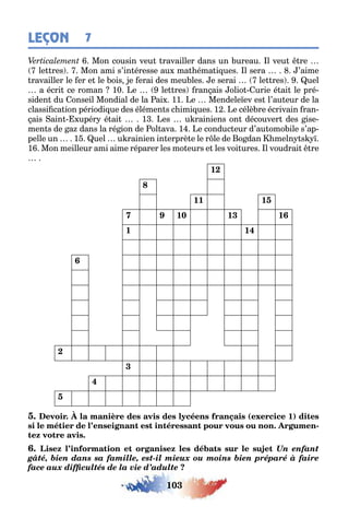 103
LEÇON 7
Mon cousin veu ravailler dans un ureau l veu re
le res Mon ami s’in éresse au ma éma i ues l sera ’aime
ravailler le er e le ois e erai des meu les e serai le res uel
a écri ce roman 10 e le res ran ais olio urie é ai le pré-
siden du onseil Mondial de la ai 11 e Mendele ev es l’au eur de la
classi ca ion périodi ue des élémen s c imi ues 1 e célè re écrivain ran-
ais ain upér é ai 1 es u rainiens on découver des ise-
men s de a dans la ré ion de ol ava 1 e conduc eur d’au omo ile s’ap-
pelle un 1 uel u rainien in erprè e le r le de o dan meln s
1 Mon meilleur ami aime réparer les mo eurs e les voi ures l voudrai re
12
8
11 15
7 9 10 13 16
1 14
6
2
3
4
5
( 1)
-
Un enfant
gâté, bien dans sa famille, est-il mieux ou moins bien préparé à faire
face aux difficultés de la vie d’adulte
 