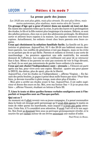 104
LEÇON Métiers à la mode ?7
n raison des calami és elles ue la crise le pri des lo ers e la prolon a ion
des é udes le ls e la lle res en plus lon emps la maison e ors ce son
des adul es précoces c e eu ce son des adolescen s prolon és ls dé es en
sor ir e a iren leurs copains la maison es copains viennen avec leurs
copines c uellemen les en an s viven c e leurs paren s avec leurs co-
pains
a amille es l pro-
ec rice e énéreuse u ourd’ ui des 0 ans a i en encore c e
leurs paren s es con i s de énéra ion n’on pas disparu mais on les évi e
en ne parlan pas de ce ui c e aren s e en an s se livren une sor e de
marc anda e les premiers appor en une aide ma érielle les seconds
donnen de l’a ec ion es couples ui vieillissen on peur de se re rouver
ace ace M me si les paren s ne son pas con en s de voir le ri o dévas é
au ond ils ne son pas mécon en s de arder leurs en an s la maison
lémen es par i
après son ac pour vivre avec une copine ésul a ua re ans pour passer
le des de es plus de spor plus de la li er é
u ourd’ ui c’es les é udes ou l’indépendance a rme ir inie n ai-
san des pe i s oulo s e a ne peine deu mille rancs par mois our ien
aire e devrais ravailler plein emps mais alors plus d’é udes
Mon père a arr é ses é udes avan le ac u ourd’ ui il es cadre supé-
rieur e donne des cours en ac Moi avec ma licence ac e ne peu rien
aire a rme incen é udian en le res aris
-
- -
-
u momen o il allai revenir vers sa eune compa ne il a pensé reconna re
dans la oule ce é ran e pe i personna e u’il avai dé aper u le ma in en
rain de r der parmi les marc ands mais au uel il n’avai pas pr é a en-
ion e e ois il l’a considéré avec a en ion l avai l’ il vi e le ne a ui-
lin on ron se dessinai ien sous sa perru ue ro es uemen révol é e le
sourire n ui raillai au our de ses lèvres annon ai une malice d’en er
aul éval
 