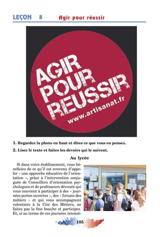 105
LEÇON Agir pour réussir8
1
i dans vo re é a lissemen vous é-
né cie de ce u’il es convenu d’appe-
ler une approc e éduca ive de l’orien-
a ion r ce l’in erven ion con u-
uée de onseillers d’orien a ion ps -
c olo ues e de pro esseurs dévoués ui
vous convien par iciper des our-
nées por es ouver es des orums des
mé iers e ui vous accompa nen
volon iers la i é des Mé iers ne
ai es pas la ne ouc e e par icipe
si au erme de ces ournées in ensé-
 