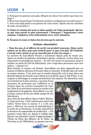 107
LEÇON 8
our uoi les paren s son plus e ra és du c oi d’un mé ier ue leurs en-
an s
es vous d’accord ue l’ins i u ion scolaire a évidemmen son r le ouer
ve vous dé parlé vos paren s de vo re c oi uels son les résul a s
de ce e conversa ion
-
« Tous les ans, je m’efforce de sortir un produit nouveau. Dans notre
métier, on ne dure pas sans intérêt pour ce que l’on fait. Et l’intérêt,
c’est de créer, même si ça ne marche pas à tous les coups ».
a carrière de ean Marie inson a commencé depuis près de ren e ans
près ses é udes de p issier c ocola ier lacier con seur il en re dans une
impor an e e pres i ieuse maison e suis vi e mon é en puissance us u’
accéder au pos e de c e de a rica ion avec vin deu personnes sous mes
ordres racon e il
Mais ien la maison es ermée ean Marie es alors approc é par un
omme d’a aires désireu d’inves ir dans le c ocola l décide alors de créer
sa propre maison ’es ainsi ue la socié é mar llis voi le our dans une
discrè e isse de ond de cour ain eu la or dans le al d’ ise ’en-
reprise se développe e comp e ac uellemen di salariés n décem re mois
o l’ac ivi é es la plus in ense c’es près d’une
uin aine de personnes ui s’a airen e se
croisen dans les couloirs encom rés de l’a e-
lier o é d’un réel alen na urel e animé d’un
empéramen de a neur ean Marie a su ain-
si or er au our de lui une solide é uipe de col-
la ora eurs
u c és de ean Marie ure édric oc e
vin neu ans il ai main enan par ie des
cadres n ré dans la maison il a di ans
pour e ec uer son année de spécialisa ion
la sor ie de sa orma ion il occupe au ourd’ ui
la onc ion de responsa le de produc ion ’ai
ou ours voulu aire a depuis le collè e dé
uran ma deu ième année d’appren issa e
l’ cole de aris des Mé iers de la a le du
ourisme e de l’ ellerie e passais mes ma-
 