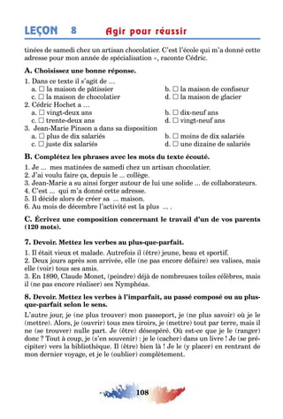 108
LEÇON Agir pour réussir8
inées de samedi c e un ar isan c ocola ier ’es l’école ui m’a donné ce e
adresse pour mon année de spécialisa ion racon e édric
1 ans ce e e il s’a i de
a  la maison de p issier  la maison de con seur
c  la maison de c ocola ier d  la maison de lacier
édric oc e a
a  vin deu ans  di neu ans
c  ren e deu ans d  vin neu ans
ean Marie inson a dans sa disposi ion
a  plus de di salariés  moins de di salariés
c  us e di salariés d  une di aine de salariés
1 e mes ma inées de samedi c e un ar isan c ocola ier
’ai voulu aire a depuis le collè e
ean Marie a su ainsi or er au our de lui une solide de colla ora eurs
’es ui m’a donné ce e adresse
l décide alors de créer sa maison
u mois de décem re l’ac ivi é es la plus
(1 0 )
- -
1 l é ai vieu e malade u re ois il re eune eau e spor i
eu ours après son arrivée elle ne pas encore dé aire ses valises mais
elle voir ous ses amis
n 1 0 laude Mone peindre dé de nom reuses oiles célè res mais
il ne pas encore réaliser ses mp éas
, -
-
’au re our e ne plus rouver mon passepor e ne plus savoir o e le
me re lors e ouvrir ous mes iroirs e me re ou par erre mais il
ne se rouver nulle par e re désespéré es ce ue e le ran er
donc ou coup e s’en souvenir e le cac er dans un livre e se pré-
cipi er vers la i lio è ue l re ien l e le placer en ren ran de
mon dernier vo a e e e le ou lier complè emen
 