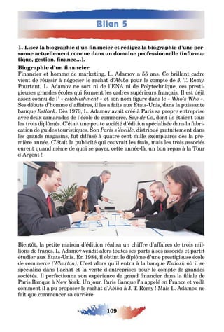 109
Bilan 5
1 -
( -
, , )
inancier e omme de mar e in damov a ans e rillan cadre
vien de réussir né ocier le rac a d’ pour le comp e de om
our an damov ne sor ni de l’ ni de ol ec ni ue ces pres i-
ieuses randes écoles ui ormen les cadres supérieurs ran ais l es dé
asse connu de l’ e son nom ure dans le
es dé u s d’ omme d’a aires il les a ai s au a s nis dans la puissan e
an ue ès 1 damov avai créé aris sa propre en reprise
avec deu camarades de l’école de commerce don ils é aien ous
les rois dipl més ’é ai une pe i e socié é d’édi ion spécialisée dans la a ri-
ca ion de uides ouris i ues on dis ri ué ra ui emen dans
les rands ma asins u di usé ua re cen mille e emplaires dès la pre-
mière année ’é ai la pu lici é ui couvrai les rais mais les rois associés
euren uand m me de uoi se pa er ce e année l un on repas la our
d’ r en
ien la pe i e maison d’édi ion réalisa un c i re d’a aires de rois mil-
lions de rancs damov vendi alors ou es ses par s ses associés e par i
é udier au a s nis n 1 il o in le dipl me d’une pres i ieuse école
de commerce ’es alors u’il en ra la an ue o il se
spécialisa dans l’ac a e la ven e d’en reprises pour le comp e de randes
socié és l per ec ionna son e périence de rand nancier dans la liale de
aris an ue e or n our aris an ue l’a appelé en rance e voil
commen il a pu proposer le rac a d’ om Mais damov ne
ai ue commencer sa carrière
 