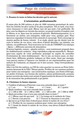 Page de civilisation
111
1
l e is e plus de 00 mé iers e plus de 1000 varian es perme an de sa is-
aire les in ér s les plus variés e les plus comple es ou ard vous rou-
vere c aussure vo re pied Mieu vau ue ard c’es pré éra le e
plus avec les dépar s en re rai e des seniors un rand nom re d’emplois von
se li érer e ce dans ous les sec eurs d’ac ivi és Ma éma i uemen il a
orcémen un mé ier une en reprise aillé pour vous uel ue par ous
éprouve cependan le esoin d’ re s imulé e encoura é o re en oura e se
mon re par ois de onne volon é ce s ade plu ue de c oisir ou de
sui e le mé ier de vos r ves vous deve d’a ord iden i er vos in ér s vos
alen s vos pré érences ous rouvere sur le si e de l’ la ru ri ue
ui di éren s e ercices de s imula ion
’au res lo iciels comme planè e mé iers son main enan proposés dans
les é a lissemen s scolaires p epro sdocs crdp ai marseille r ensei-
ne vous auprès de vo re pro esseur principal ou auprès du conseiller
d’orien a ion de vo re é a lissemen ur le ne on rouve aussi en c er-
c an ien di éren s produi s ludi ues en li re accès insi par e emple
vous pouve me re l’épreuve vos in ér s e vos représen a ions pour les
mé iers de l’indus rie en cli uan sur le lien suivan p eudesme-
iers com
ller la i é des mé iers au de vo re uar ier ou encore au oin n or-
ma ion eunesse de la ille onne pioc e ro e de vos vacances scolaires
pour visi er une en reprise une cons ruc ion nau i ue une erme d’éleva e
un a elier d’ar isan es orums des mé iers salons pro essionnels ournées
por es ouver es des écoles son au an d’oppor uni és de découvrir les mé iers
e de rencon rer des pro essionnels ui parler
1 om ien d’adresses d’ n erne vous ave en endu dans ce e e
a  un  deu c  rois d  ua re
uels nom res vous ave en endu dans ce e e
a  100 e 00  100 e 1000 c  100 e 0 d  00 e 1000
uels prover es vous n’ave pas en endu dans ce e e
a  Mieu vau ue ard  e emps es le médecin de l’ me
c  avoir c’es pouvoir d  rouver la c aussure son pied
u’es ce u’il au aire d’a ord pour c oisir le mé ier de vos r ves
a  ro er de vos vacances scolaires pour visi er une en reprise
 van de c oisir le mé ier de vos r ves vous deve d’a ord iden i er
vos in ér s
 