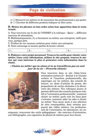 Page de civilisation
112
c  écouvrir les mé iers e de rencon rer des pro essionnels ui parler
d  erc er de di éren s produi s ludi ues en li re accès
ous rouvere sur le si e de l’ la ru ri ue ui di éren s
e ercices de s imula ion
Ma éma i uemen il a orcémen un mé ier une en reprise aillé pour
vous uel ue par
ro e de vos vacances scolaires pour visi er une en reprise
o re en oura e se mon re par ois de onne volon é
1
, , -
« Choisis un métier que tu aimes et tu ne travailleras pas un seul
jour de ta vie » (Proverbe chinois)
ous rouvere dans ce si e p
orien a ion me iers r des iné la réussi e
scolaire e l’inser ion pro essionnelle des
repor a es sur les mé iers des conseils de
lec ure un c oi d’ar icles de presse des
proposi ions de sor ies des inées la décou-
ver e des mé iers os ru ri ues eunes e
paren s délivren des conseils pra i ues rela-
i s l’orien a ion pro essionnelle commen
c oisir un mé ier uels son les lieu pour
s’orien er commen aider les ados c oisir
un mé ier ous aure accès une sélec ion
de si es remar ua les don cer ains pro-
posen des vidéos mé iers es pro ession-
nels de l’orien a ion les éduca eurs les en-
sei nan s rouveron des ou ils péda o i ues des e ercices d’orien a ion
une i lio rap ie une e posi ion de p o os de mé iers pour leur orum
 