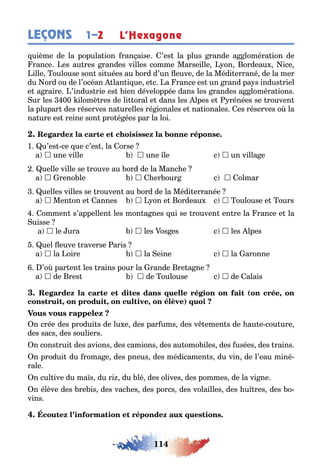 114
LEÇONS 1–2 L’Hexagone
uième de la popula ion ran aise ’es la plus rande a loméra ion de
rance es au res randes villes comme Marseille on ordeau ice
ille oulouse son si uées au ord d’un euve de la Médi errané de la mer
du ord ou de l’océan lan i ue e c a rance es un rand pa s indus riel
e a raire ’indus rie es ien développée dans les randes a loméra ions
ur les 00 ilomè res de li oral e dans les lpes e rénées se rouven
la plupar des réserves na urelles ré ionales e na ionales es réserves o la
na ure es reine son pro é ées par la loi
1 u’es ce ue c’es la orse
a  une ville  une le c  un villa e
uelle ville se rouve au ord de la Manc e
a  reno le  er our c  olmar
uelles villes se rouven au ord de la Médi erranée
a  Men on e annes  on e ordeau c  oulouse e ours
ommen s’appellen les mon a nes ui se rouven en re la rance e la
uisse
a  le ura  les os es c  les lpes
uel euve raverse aris
a  la oire  la eine c  la aronne
’o par en les rains pour la rande re a ne
a  de res  de oulouse c  de alais
( ,
, , , )
n crée des produi s de lu e des par ums des v emen s de au e cou ure
des sacs des souliers
n cons rui des avions des camions des au omo iles des usées des rains
n produi du roma e des pneus des médicamen s du vin de l’eau miné-
rale
n cul ive du ma s du ri du lé des olives des pommes de la vi ne
n élève des re is des vac es des porcs des volailles des u res des o-
vins
 