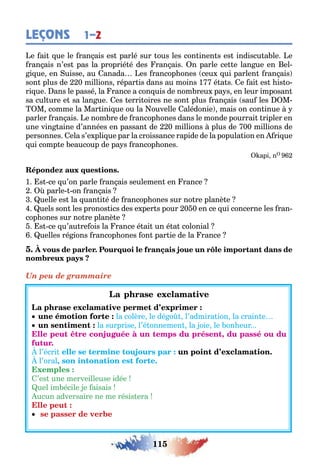 115
LEÇONS 1–2
e ai ue le ran ais es parlé sur ous les con inen s es indiscu a le e
ran ais n’es pas la proprié é des ran ais n parle ce e lan ue en el-
i ue en uisse au anada es rancop ones ceu ui parlen ran ais
son plus de 0 millions répar is dans au moins 1 é a s e ai es is o-
ri ue ans le passé la rance a con uis de nom reu pa s en leur imposan
sa cul ure e sa lan ue es erri oires ne son plus ran ais sau les M
M comme la Mar ini ue ou la ouvelle alédonie mais on con inue
parler ran ais e nom re de rancop ones dans le monde pourrai ripler en
une vin aine d’années en passan de 0 millions plus de 00 millions de
personnes ela s’e pli ue par la croissance rapide de la popula ion en ri ue
ui comp e eaucoup de pa s rancop ones
api n
1 s ce u’on parle ran ais seulemen en rance
parle on ran ais
uelle es la uan i é de rancop ones sur no re planè e
uels son les pronos ics des e per s pour 0 0 en ce ui concerne les ran-
cop ones sur no re planè e
s ce u’au re ois la rance é ai un é a colonial
uelles ré ions rancop ones on par ie de la rance
Un peu de grammaire
la colère le dé o l’admira ion la crain e
la surprise l’é onnemen la oie le on eur
,
l’écri
l’oral,
’es une merveilleuse idée
uel im écile e aisais
ucun adversaire ne me résis era
 