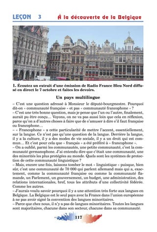 117
LEÇON À la découverte de la Belgique3
1 -
’es une ues ion adressé Monsieur le dépu é our mes re our uoi
di on communau é ran aise e pas communau é rancop one
’es une rès onne ues ion mais e pense ue l’un ou l’au re nalemen
aurai pu re con u o ons on ne va pas aussi loin ue cela en ré e ion
parce u’on a d’au res c oses aire ue de s’amuser dire s’il au ran aise
ou rancop one
rancop one a ce e par iculari é de me re l’accen essen iellemen
sur la lan ue e n’es pas u’une ues ion de la lan ue errière la lan ue
il a la cul ure il a des modes de vie sociale il a un droi ui es com-
mun c’es pour cela ue ran ais a é é pré éré rancop one
n a ou lié parmi les communau és une pe i e communau é c’es la com-
munau é ermanop one ’ai en endu dire ue c’é ai une communau é une
des minori és les plus pro é ées au monde uels son les s s èmes de pro ec-
ion de ce e communau é lin uis i ue
Mais encore une ois laissons om er le mo lin uis i ue puis ue ien
s r c’es une communau é de 0 000 ui parlen allemand mais ui a e ac-
emen comme la communau é ran aise ou comme la communau é a-
mande un arlemen un ouvernemen un ud e une adminis ra ion des
rela ions in erna ionales re ous les a ri u s d’une collec ivi é édérée
omme les au res
’aurais voulu savoir pour uoi il a une a en ion rès or e au lan ues en
el i ue a el i ue es le seul pa s avec la rance dans l’union européenne
ne pas avoir si né la conven ion des lan ues minori aires
arce ue c e nous il n’ a pas de lan ues minori aires ou es les lan ues
son ma ori aires c acune dans son sec eur c acune dans sa communau é
 