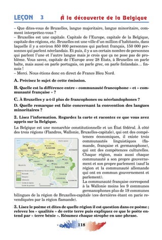118
LEÇON 3 À la découverte de la Belgique
ue di es vous de ru elles lan ue ma ori aire lan ue minori aire com-
men in erpré e vous
ru elles es une capi ale api ale de l’ urope capi ale de la el i ue
capi ale des ré ions e c ru elles es une ville d’un million d’ a i an s dans
la uelle il a environ 0 000 personnes ui parlen ran ais 1 0 000 per-
sonnes ui parlen néerlandais puis il a un cer ain nom re de personnes
ui parlen l’une e l’au re lan ue mais e crois ue a ne pose pas de pro-
lème ous save capi ale de l’ urope avec a s ru elles on parle
al e mais aussi on parle por u ais on parle rec on parle nlandais n-
nois
Merci ous é ions donc en direc de rance leu ord
-
- -
a el i ue es une monarc ie cons i u ionnelle e un a édéral c é
des rois ré ions landres allonie ru elles capi ale ui on des compé-
ences économi ues il e is e rois
communau és lin uis i ues a-
mande ran aise e ermanop one
ui on des compé ences cul urelles
a ue ré ion mais aussi c a ue
communau é a son propre ouverne-
men e son propre parlemen sau la
ré ion e la communau é allemande
ui on en commun ouvernemen e
parlemen
a communau é ran aise correspond
la allonie moins les communes
ermanop ones plus de 1 communes
ilin ues de la ré ion de ru elles capi ale ces dernières é an en parie re-
vendi uées par la ré ion amande
-
 