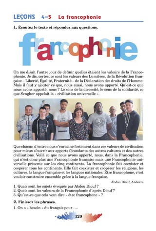 120
LEÇONS 4–5 La francophonie
1
n me disai l’au re our de dé nir uelles é aien les valeurs de la ranco-
p onie e dis cer es ce son les valeurs des umières de la évolu ion ran-
aise i er é ali é ra erni é de la éclara ion des droi s de l’ omme
Mais il au a ou er ce ue nous aussi nous avons appor é u’es ce ue
nous avons appor é nous e sens de la diversi é le sens de la solidari é ce
ue en or appelai la civilisa ion universelle
ue c acun d’en re nous s’enracine or emen dans ces valeurs de civilisa ion
pour mieu s’ouvrir au appor s écondan s des au res cul ures e des au res
civilisa ions oil ce ue nous avons appor é nous dans la rancop onie
ui n’es donc plus une rancop onie ran aise mais une rancop onie uni-
verselle présen e sur les cin con inen s a rancop onie ai coe is er e
coopérer ous les con inen s lle ai coe is er e coopérer les reli ions les
cul ures la lan ue ran aise e les lan ues na ionales re rancop one c’es
vouloir cons ruire ensem le r ce la lan ue ran aise
dou iou ndorre
1 uels son les su e s évo ués par dou iou
uels son les valeurs de la rancop onie d’après iou
u’es ce ue cela veu dire re rancop one
1 n a esoin du ran ais pour
 