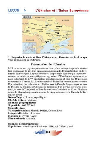 124
LEÇON 6 L’Ukraine et l’Union Européenne
1
’ raine es un pa s en pleine ransi ion elle a en repris après la révolu-
ion du Ma dan de 01 un processus am i ieu de démocra isa ion e de ré-
ormes économi ues e pa s éné cie d’un po en iel économi ue impor an
ressources minières éner é i ues e a ricoles ’ raine es é alemen un
pa s indus riel le 10ème produc eur mondial d’acier e l’un des 10 premiers
e por a eurs d’armes ’ raine c erc e diversi er ses con ac s e érieurs
lle en re ien des rela ions privilé iées avec le anada lar e diaspora avec
la olo ne millions d’ rainiens disposan d’un permis de ravail polo-
nais e avec la ur uie 1 million de ouris es u rainiens en 01 lusieurs
ones de li re éc an e son en cours de né ocia ions avec le anada la ur-
uie e sra l
raine répu li ue
résiden
0 00 m
iv
ar iv nipro dessa viv
u rainien
r vnia
ao
millions d’ a i an s 01 soi a m
 