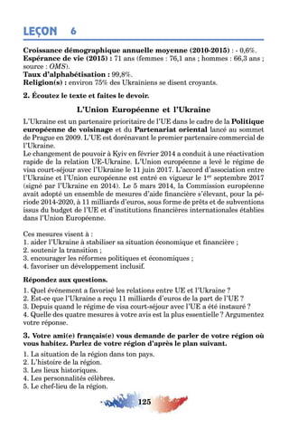 125
LEÇON 6
( 010- 01 ) 0
( 01 ) 1 ans emmes 1 ans ommes ans
source
( ) environ des rainiens se disen cro an s
’ raine es un par enaire priori aire de l’ dans le cadre de la
e du lancé au somme
de ra ue en 00 ’ es dorénavan le premier par enaire commercial de
l’ raine
e c an emen de pouvoir iv en évrier 01 a condui une réac iva ion
rapide de la rela ion raine ’ nion européenne a levé le ré ime de
visa cour sé our avec l’ raine le 11 uin 01 ’accord d’associa ion en re
l’ raine e l’ nion européenne es en ré en vi ueur le 1er sep em re 01
si né par l’ raine en 01 e mars 01 la ommission européenne
avai adop é un ensem le de mesures d’aide nancière s’élevan pour la pé-
riode 01 0 0 11 milliards d’euros sous orme de pr s e de su ven ions
issus du ud e de l’ e d’ins i u ions nancières in erna ionales é a lies
dans l’ nion uropéenne
es mesures visen
1 aider l’ raine s a iliser sa si ua ion économi ue e nancière
sou enir la ransi ion
encoura er les ré ormes poli i ues e économi ues
avoriser un développemen inclusi
1 uel événemen a avorisé les rela ions en re e l’ raine
s ce ue l’ raine a re u 11 milliards d’euros de la par de l’
epuis uand le ré ime de visa cour sé our avec l’ a é é ins auré
uelle des ua re mesures vo re avis es la plus essen ielle r umen e
vo re réponse
( ) ( )
1 a si ua ion de la ré ion dans on pa s
’ is oire de la ré ion
es lieu is ori ues
es personnali és célè res
e c e lieu de la ré ion
 