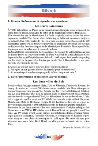 127
Bilan 6
1 .
000 ilomè res de aris deu dépar emen s ran ais nous proposen du
soleil ou e l’année de pla es de sa le e de ma ni ues or s ropicales
ne de ces les es la Mar ini ue a or ropicale couvre ou es les mon-
a nes au nord de l’ le armi elles la Mon a ne elée es un volcan ou ours
en ac ivi é ur ce e par ie de l’ le on a créé un parc na urel ré ional de 00
ilomè res carrés o les ouris es peuven se promener o server les oiseau
e découvrir les eurs e o i ues de la Mar ini ue rès de la Mon a ne elée
les pla es son de sa le noir cause du volcan
a uadeloupe es aussi une le volcani ue e volcan de la ou rière au sud
de asse erre se rouve au cen re du arc a ional de la uadeloupe ’es
le paradis des spor i s ui viennen aire du re in en or ou du can onin
sur les rivières du parc ur l’au re par ie de l’ le rande erre on peu
aire du c eval ou du a a
1 u’es ce ui es pareil pour ces les au moins rois
our uoi on di ue ces les es le paradis pour les ouris es
cause de uoi le sa le des pla es de la Mar ini ue es noir
-
l e is e deu our s nommés el l’un en raine l’au re en rance e
our u rainien se rouve 0 ilomè res au nord de viv l es si ué parmi
les maréca es sur une pres u’ le ormée par les rivières olo i a e i c -
sia e el ran ais c e lieu de can on dans le dépar emen du Mor i an
es si ué sur la rive auc e de l’ el ilomè res de son em ouc ure ’ is-
oire rappor e u’il avai au e siècle des marais au ourd’ ui disparus
Main enan el de re a ne comp e 0 a i an s el de la ré ion de
viv comp ai environ 000 a i an s avan la dernière uerre mondiale
es noms de ces deu pe i es villes son cer ainemen d’ori ine cel i ue es
el es en re les e e e siècles avan ésus ris on peuplé ou e l’ u-
rope u e siècle avan ésus ris ils a i aien depuis l’océan lan-
i ue us u’ la c ie l’ac uelle raine e occupaien en urope le pre-
mier ran sur les plans économi ues e poli i ues e ce e épo ue pro-
viennen ces mo s el eel e el ui dési naien le assin de la rivière
el
’après n0
 