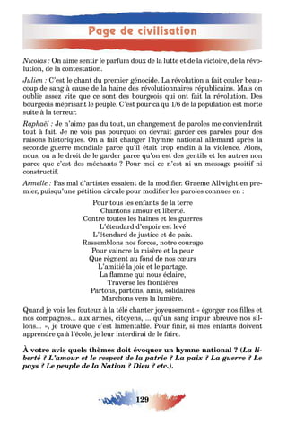Page de civilisation
129
n aime sen ir le par um dou de la lu e e de la vic oire de la révo-
lu ion de la con es a ion
’es le c an du premier énocide a révolu ion a ai couler eau-
coup de san cause de la aine des révolu ionnaires répu licains Mais on
ou lie asse vi e ue ce son des our eois ui on ai la révolu ion es
our eois méprisan le peuple ’es pour ca u’1 de la popula ion es mor e
sui e la erreur
e n’aime pas du ou un c an emen de paroles me conviendrai
ou ai e ne vois pas pour uoi on devrai arder ces paroles pour des
raisons is ori ues n a ai c an er l’ mne na ional allemand après la
seconde uerre mondiale parce u’il é ai rop enclin la violence lors
nous on a le droi de le arder parce u’on es des en ils e les au res non
parce ue c’es des méc an s our moi ce n’es ni un messa e posi i ni
cons ruc i
as mal d’ar is es essaien de la modi er raeme ll i en pre-
mier puis u’une pé i ion circule pour modi er les paroles connues en
our ous les en an s de la erre
an ons amour e li er é
on re ou es les aines e les uerres
’é endard d’espoir es levé
’é endard de us ice e de pai
assem lons nos orces no re coura e
our vaincre la misère e la peur
ue rè nen au ond de nos c urs
’ami ié la oie e le par a e
a amme ui nous éclaire
raverse les ron ières
ar ons par ons amis solidaires
Marc ons vers la lumière
uand e vois les ou eu la élé c an er o eusemen é or er nos lles e
nos compa nes au armes ci o ens u’un san impur a reuve nos sil-
lons e rouve ue c’es lamen a le our nir si mes en an s doiven
apprendre a l’école e leur in erdirai de le aire
(La li-
berté ? L’amour et le respect de la patrie ? La paix ? La guerre ? Le
pays ? Le peuple de la Nation ? Dieu ? etc.).
 