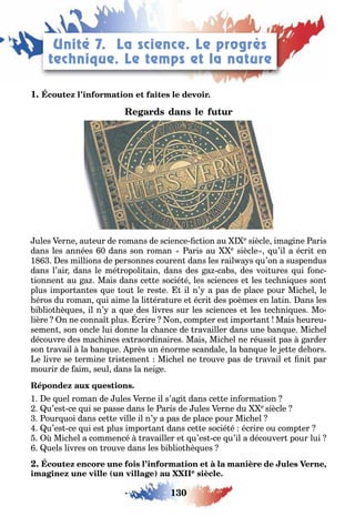 130
LEÇONS 1–2 Se débrouiller
1
ules erne au eur de romans de science c ion au e siècle ima ine aris
dans les années 0 dans son roman aris au e siècle u’il a écri en
1 es millions de personnes couren dans les rail a s u’on a suspendus
dans l’air dans le mé ropoli ain dans des a ca s des voi ures ui onc
ionnen au a Mais dans ce e socié é les sciences e les ec ni ues son
plus impor an es ue ou le res e il n’ a pas de place pour Mic el le
éros du roman ui aime la li éra ure e écri des poèmes en la in ans les
i lio è ues il n’ a ue des livres sur les sciences e les ec ni ues Mo
lière n ne conna plus crire on comp er es impor an Mais eureu
semen son oncle lui donne la c ance de ravailler dans une an ue Mic el
découvre des mac ines e raordinaires Mais Mic el ne réussi pas arder
son ravail la an ue près un énorme scandale la an ue le e e de ors
e livre se ermine ris emen Mic el ne rouve pas de ravail e ni par
mourir de aim seul dans la nei e
1 e uel roman de ules erne il s’a i dans ce e in orma ion
u’es ce ui se passe dans le aris de ules erne du e siècle
our uoi dans ce e ville il n’ a pas de place pour Mic el
u’es ce ui es plus impor an dans ce e socié é écrire ou comp er
Mic el a commencé ravailler e u’es ce u’il a découver pour lui
uels livres on rouve dans les i lio è ues
,
( ) e
Unité 7. La science. Le progrès
technique. Le temps et la nature
 