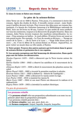 131
LEÇON Regards dans le futur1
-
ules erne es né en 1 an es rès eune il a commencé écrire des
romans près des é udes de droi il ravaille comme avoca mais nale-
men il pré ère devenir écrivain our rouver des idées pour ses romans an-
as i ues il a esoin de s’in ormer eaucoup la i lio è ue na ionale de
aris vec ses livres en 0 ans l’au eur n’a pas arr é de nous conduire
sur ous les con inen s ou ours la découver e de peuples i arres ans ses
romans ules erne inven e ou ours des mac ines e raordinaires e ro-
man in semaines en allon le rend célè re ’au res livres on aussi un
rès rand succès ar e emple e our du monde en 0 ours o a e au
cen re de la erre e la erre la une in mille lieues sous les
mers e c ’es le dé u de la science c ion en rance u ourd’ ui on
peu visi er un musée dans sa ville na ale an es
- -
a découver ue la erre ourne au our du
oleil
a o servé les sa elli es e le mouvemen de la
erre
a décri le mouvemen des planè es au our du
soleil
a inven é la première mac ine calculer
a éla oré la éorie de l’am i u é
a découver le vaccin con re la ra e
a e aminé les ra ons
e son mari ierre on découver le radium e la
radioac ivi é
a in rodui la soudure élec ri ue
Un peu de grammaire
n relie une proposi ion su ordonnée а un nom ou un
prénom placé dans la proposi ion principale
es pronoms rela i s peuven re
de ui ue uoi don o
de le uel la uelle les uels les uelles
 