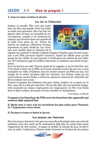 133
2–3LEÇON Vive le progrès !
1
udre se réveille lle n’es pas sor ie
ier car elle a é é malade our surveiller
sa san é avec précision elle s’es ai im-
plan er dans le ras un ensem le de mi-
cro cap eurs couplés un éme eur ré-
cep eur ui iennen dans une capsule de
la aille d’un rain de ri ou es les
eures les cap eurs e ec uen au oma-
i uemen un pe i c ec up es résul-
a s son s oc és dans la mémoire de la
capsule ui con ien le dossier médical comple d’ udre puis ils son rans-
mis son le uel les a c e pour u’elle
puisse les lire n n ils son envo és l’ordina eur du ca ine de son méde-
cin i l’ordina eur u e les c i res alarman s le médecin sera aler é en per-
sonne
ou en uvan son ca é incen essaie de se rappeler ce u’il a ai ier soir
’es acile aire car le u’il avai accroc é au our de son cou a ou
enre is ré en vidéo ’ailleurs ous les invi és avaien un sur eu es
ima es de la soirée circulen dé sur n erne es c iers audio de ses
conversa ions seron aciles re rouver plusieurs mo eurs de rec erc e on
d les inde er mo mo
omme la plupar des a i an s des pa s ric es udre vi en parie sur le
e mais elle n’ ai pas a en ion u’elle aille elle es en ourée d’appa-
reils connec és au réseau vin ua re sur vin ua re e e s’es ondu
dans le décor ur ain devenan la ois invisi le e omniprésen
ves udes
-
our les eunes n erne n’es pas une nouvelle ec nolo ie mais une sor e de
s n èse en re des ou ils u’ils ma risaien dé plus ou moins ien avan
l’appari ion du e comme le pa er le mo ile la console de eu la élévi-
sion la radio l’ordina eur acun u ilise n erne en onc ion de ses cen res
 