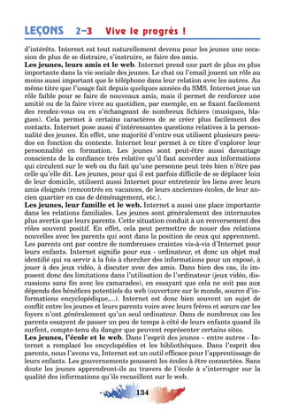 134
LEÇONS Vive le progrès !2–3
d’in ér s n erne es ou na urellemen devenu pour les eunes une occa-
sion de plus de se dis raire s’ins ruire se aire des amis
, n erne prend une par de plus en plus
impor an e dans la vie sociale des eunes e c a ou l’email ouen un r le au
moins aussi impor an ue le élép one dans leur rela ion avec les au res u
m me i re ue l’usa e ai depuis uel ues années du M n erne oue un
r le ai le pour se aire de nouveau amis mais il perme de ren orcer une
ami ié ou de la aire vivre au uo idien par e emple en se an acilemen
des rende vous ou en s’éc an ean de nom reu c iers musi ues la-
ues ela perme cer ains carac ères de se créer plus acilemen des
con ac s n erne pose aussi d’in éressan es ues ions rela ives la person-
nali é des eunes n e e une ma ori é d’en re eu u ilisen plusieurs pseu-
dos en onc ion du con e e n erne leur perme ce i re d’e plorer leur
personnali é en orma ion es eunes son peu re aussi davan a e
conscien s de la con ance rès rela ive u’il au accorder au in orma ions
ui circulen sur le e ou du ai u’une personne peu rès ien n’ re pas
celle u’elle di es eunes pour ui il es par ois di cile de se déplacer loin
de leur domicile u ilisen aussi n erne pour en re enir les liens avec leurs
amis éloi nés rencon rés en vacances de leurs anciennes écoles de leur an-
cien uar ier en cas de déména emen e c
, n erne a aussi une place impor an e
dans les rela ions amiliales es eunes son énéralemen des in ernau es
plus aver is ue leurs paren s e e si ua ion condui un renversemen des
r les souven posi i n e e cela peu perme re de nouer des rela ions
nouvelles avec les paren s ui son dans la posi ion de ceu ui apprennen
es paren s on par con re de nom reuses crain es vis vis d’ n erne pour
leurs en an s n erne si ni e pour eu ordina eur e donc un o e mal
iden i é ui va servir la ois c erc er des in orma ions pour un e posé
ouer des eu vidéo discu er avec des amis ans ien des cas ils im-
posen donc des limi a ions dans l’u ilisa ion de l’ordina eur eu vidéo dis-
cussions sans n avec les camarades en essa an ue cela ne soi pas au
dépends des éné ces po en iels du e ouver ure sur le monde source d’in-
orma ions enc clopédi ue n erne es donc ien souven un su e de
con i en re les eunes e leurs paren s voire avec leurs rères e s urs car les
o ers n’on énéralemen u’un seul ordina eur ans de nom reu cas les
paren s essa en de passer un peu de emps c é de leurs en an s uand ils
sur en comp e enu du dan er ue peuven représen er cer ains si es
, ans l’espri des eunes en re au res n-
erne a remplacé les enc clopédies e les i lio è ues ans l’espri des
paren s nous l’avons vu n erne es un ou il e cace pour l’appren issa e de
leurs en an s es ouvernemen s poussen les écoles re connec ées ans
dou e les eunes apprendron ils au ravers de l’école s’in erro er sur la
uali é des in orma ions u’ils recueillen sur le e
 