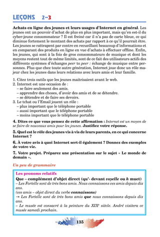135
LEÇONS 2–3
es
eunes on un pouvoir d’ac a de plus en plus impor an mais u’en es il du
c er eune consomma eur l es reiné car il n’a pas de car e leue ce ui
diminue or emen le mon an des ac a s par rappor ce u’il pourrai re
es eunes se ra rapen par con re en recueillan eaucoup d’in orma ions e
en comparan des produi s en li ne en vue d’ac a s e ec uer o ine n n
les eunes ui son la ois de ros consomma eurs de musi ue e don les
mo ens res en ou de m me limi és son de ce ai des u ilisa eurs ac i s des
di éren s s s èmes d’éc an es o éc an e de musi ue en re per-
sonnes lus ue c e ou e au re énéra ion n erne oue donc un r le ma-
eur c e les eunes dans leurs rela ions avec leurs amis e leur amille
1 i e rois ou ils ue les eunes mai risaien avan le e
n erne es une occasion de
se aire seulemen des amis
apprendre des c oses d’avoir des amis e de se dé endre
se dé endre e de aire ses devoirs
e c a ou l’ mail ouen un r le
plus impor an ue le élép one por a le
aussi impor an ue le élép one por a le
moins impor an ue le élép one por a le
,
-
Un peu de grammaire
( - voyelle h )
connaissons)
que
 